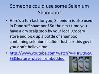 Someone could use some Selenium
Shampoo!
• Here’s a fun fact for you, Selenium is also used
in Dandruff shampoo! So the next time you
have a dry scalp stop by your local grocery
store and pick up a bottle of shampoo
containing selenium sulfide. Just ask this guy if
you don’t believe me…
• http://www.youtube.com/watch?v=IHrUtKjcA
FE&feature=player_embedded
 