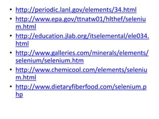 • http://periodic.lanl.gov/elements/34.html
• http://www.epa.gov/ttnatw01/hlthef/seleniu
m.html
• http://education.jlab.org/itselemental/ele034.
html
• http://www.galleries.com/minerals/elements/
selenium/selenium.htm
• http://www.chemicool.com/elements/seleniu
m.html
• http://www.dietaryfiberfood.com/selenium.p
hp
 