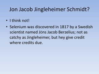 Jon Jacob Jingleheimer Schmidt?
• I think not!
• Selenium was discovered in 1817 by a Swedish
scientist named JÖns Jacob Berzelius; not as
catchy as Jingleheimer, but hey give credit
where credits due.
 