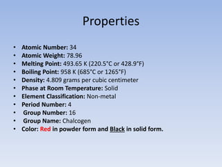 Properties
• Atomic Number: 34
• Atomic Weight: 78.96
• Melting Point: 493.65 K (220.5°C or 428.9°F)
• Boiling Point: 958 K (685°C or 1265°F)
• Density: 4.809 grams per cubic centimeter
• Phase at Room Temperature: Solid
• Element Classification: Non-metal
• Period Number: 4
• Group Number: 16
• Group Name: Chalcogen
• Color: Red in powder form and Black in solid form.
 