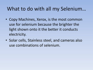 What to do with all my Selenium…
• Copy Machines, Xerox, is the most common
use for selenium because the brighter the
light shown onto it the better it conducts
electricity.
• Solar cells, Stainless steel, and cameras also
use combinations of selenium.
 