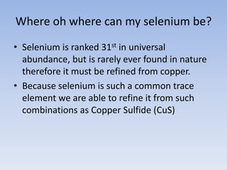 Where oh where can my selenium be?
• Selenium is ranked 31st in universal
abundance, but is rarely ever found in nature
therefore it must be refined from copper.
• Because selenium is such a common trace
element we are able to refine it from such
combinations as Copper Sulfide (CuS)
 