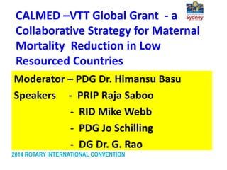 2014 ROTARY INTERNATIONAL CONVENTION
CALMED –VTT Global Grant - a
Collaborative Strategy for Maternal
Mortality Reduction in Low
Resourced Countries
Moderator – PDG Dr. Himansu Basu
Speakers - PRIP Raja Saboo
- RID Mike Webb
- PDG Jo Schilling
- DG Dr. G. Rao
 