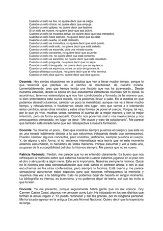 Cuando un niño se tira, no quiere decir que se caiga.
       Cuando un niño choca, no quiere decir que empuja.
       Cuando un niño golpea, no quiere decir que lastime.
       Si un niño se mueve, no quiere decir que sea activo.
       Cuando un niño se muestra activo, no quiere decir que sea interactivo.
       Cuando un niño hace silencio, no quiere decir que se calle.
       Cuando un niño sueña, no está distraído.
       Cuando un niño se inmoviliza, no quiere decir que esté quieto.
       Cuando un niño está solo, no quiere decir que está aislado.
       Cuando un niño se esconde, pide una mirada suave.
       Cuando un niño consiente, no quiere decir que acuerde.
       Cuando un niño ríe, no quiere decir que está contento.
       Cuando un niño se asombra, no quiere decir que está asustado.
       Cuando un niño pregunta, no quiere decir que no sepa.
       Cuando un niño transgrede, no quiere decir que se equivoca.
       Cuando un niño se equivoca, no es un acto de ignorancia.
       Cuando el tiempo concluye, no quiere decir que el niño termina.
       Cuando un niño dice que no, quiere decir que dice que no.

Docente: Hay ciertas situaciones en la práctica que van a llevar mucho tiempo, porque lo
que tenemos que plantear es el cambio de mentalidad, de nuestra mirada.
Lamentablemente, creo que hemos tenido una historia que nos ha atravesado... Desde
nuestros estudios, desde la época en que estudiamos estructuras reunidas por lo social, lo
económico, tenemos estereotipos que nos han condicionado y formado de tal manera que,
si bien entendemos esta nueva mirada, no la podemos llevar a cabo. En la medida en que
podamos desestructurarnos, cambiar un poco la mentalidad, aunque nos va a llevar mucho
tiempo, y refocalizarnos, o focalizarnos desde otro lugar, creo que vamos a ir intentando
estos cambios, estas otras miradas y estas otras formas de poner el cuerpo. Porque, tal vez,
por lo que yo vivo, muchas veces ponemos el cuerpo de la mejor manera y con la mejor
intención, pero en forma equivocada. Cuando nos ponemos mal o nos involucramos y nos
preocupamos demasiado, en lugar de decir: “Me ocupo y trato de solucionarlo”. Me parece
que también esta mirada tiene que ser retrospectiva a nuestra formación.

Docente: Yo disiento un poco... Creo que nosotras siempre pusimos el cuerpo y que esta no
es una mirada totalmente distinta a la que estuvimos trabajando desde que comenzamos.
Pueden cambiar algunos conceptos, pero nosotras, jardineras, siempre pusimos el cuerpo.
Y, de alguna u otra forma, si no teníamos internalizada esta teoría que en este momento
estamos escuchando, lo hacíamos de todas maneras. Porque escuchar y ver a cada uno,
ocuparse de la susceptibilidad del otro, lo hicimos siempre. Me parece que no es nuevo.

Patricia Redondo: Perdón, me parece que no se entendió claramente. Es bueno que nos
refresquen la memoria sobre qué estamos haciendo cuando estamos jugando en el piso con
el otro o abrazando a algún nene. Esto es lo importante. Nosotras siempre lo hicimos. Quizá
no lo hicimos con esta conceptualización que está dando el profesor ahora, o con lo que
escuchamos en las otras conferencias, pero siempre lo hicimos. Está bueno y me parece
sensacional aprovechar estos espacios para que nosotras refresquemos la memoria y
vayamos otra vez a la bibliografía. Esto no podemos dejar de hacerlo en ningún momento.
La bibliografía es intensa, es buenísima, y no podemos dejar de leerla, así que las invito a
que la lean.

Docente: Yo me presento, porque seguramente habrá gente que no me conoce. Soy
Carmen Castro Casal, algunos me conocen como Laly. He trabajado en los tres distritos que
forman la actual región 2. Yo puedo reconocer y dar las gracias, por mi biografía personal.
Me ha tocado egresar en la antigua Escuela Normal Nacional. Quiero decir que la trayectoria
es larga.
 