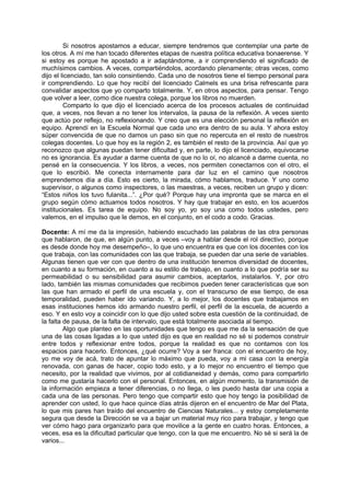 Si nosotros apostamos a educar, siempre tendremos que contemplar una parte de
los otros. A mí me han tocado diferentes etapas de nuestra política educativa bonaerense. Y
si estoy es porque he apostado a ir adaptándome, a ir comprendiendo el significado de
muchísimos cambios. A veces, compartiéndolos, acordando plenamente; otras veces, como
dijo el licenciado, tan solo consintiendo. Cada uno de nosotros tiene el tiempo personal para
ir comprendiendo. Lo que hoy recibí del licenciado Calmels es una brisa refrescante para
convalidar aspectos que yo comparto totalmente. Y, en otros aspectos, para pensar. Tengo
que volver a leer, como dice nuestra colega, porque los libros no muerden.
         Comparto lo que dijo el licenciado acerca de los procesos actuales de continuidad
que, a veces, nos llevan a no tener los intervalos, la pausa de la reflexión. A veces siento
que actúo por reflejo, no reflexionando. Y creo que es una elección personal la reflexión en
equipo. Aprendí en la Escuela Normal que cada uno era dentro de su aula. Y ahora estoy
súper convencida de que no damos un paso sin que no repercuta en el resto de nuestros
colegas docentes. Lo que hoy es la región 2, es también el resto de la provincia. Así que yo
reconozco que algunas puedan tener dificultad y, en parte, lo dijo el licenciado, equivocarse
no es ignorancia. Es ayudar a darme cuenta de que no lo oí, no alcancé a darme cuenta, no
pensé en la consecuencia. Y los libros, a veces, nos permiten conectarnos con el otro, el
que lo escribió. Me conecta internamente para dar luz en el camino que nosotros
emprendemos día a día. Esto es cierto, la mirada, cómo hablamos, traduce. Y uno como
supervisor, o algunos como inspectores, o las maestras, a veces, reciben un grupo y dicen:
“Estos niños los tuvo fulanita...”. ¿Por qué? Porque hay una impronta que se marca en el
grupo según cómo actuamos todos nosotros. Y hay que trabajar en esto, en los acuerdos
institucionales. Es tarea de equipo. No soy yo, yo soy una como todos ustedes, pero
valemos, en el impulso que le demos, en el conjunto, en el codo a codo. Gracias.

Docente: A mí me da la impresión, habiendo escuchado las palabras de las otra personas
que hablaron, de que, en algún punto, a veces –voy a hablar desde el rol directivo, porque
es desde donde hoy me desempeño–, lo que uno encuentra es que con los docentes con los
que trabaja, con las comunidades con las que trabaja, se pueden dar una serie de variables.
Algunas tienen que ver con que dentro de una institución tenemos diversidad de docentes,
en cuanto a su formación, en cuanto a su estilo de trabajo, en cuanto a lo que podría ser su
permeabilidad o su sensibilidad para asumir cambios, aceptarlos, instalarlos. Y, por otro
lado, también las mismas comunidades que recibimos pueden tener características que son
las que han armado el perfil de una escuela y, con el transcurso de ese tiempo, de esa
temporalidad, pueden haber ido variando. Y, a lo mejor, los docentes que trabajamos en
esas instituciones hemos ido armando nuestro perfil, el perfil de la escuela, de acuerdo a
eso. Y en esto voy a coincidir con lo que dijo usted sobre esta cuestión de la continuidad, de
la falta de pausa, de la falta de intervalo, que está totalmente asociada al tiempo.
         Algo que planteo en las oportunidades que tengo es que me da la sensación de que
una de las cosas ligadas a lo que usted dijo es que en realidad no sé si podemos construir
entre todos y reflexionar entre todos, porque la realidad es que no contamos con los
espacios para hacerlo. Entonces, ¿qué ocurre? Voy a ser franca: con el encuentro de hoy,
yo me voy de acá, trato de apuntar lo máximo que pueda, voy a mi casa con la energía
renovada, con ganas de hacer, copio todo esto, y a lo mejor no encuentro el tiempo que
necesito, por la realidad que vivimos, por al cotidianeidad y demás, como para compartirlo
como me gustaría hacerlo con el personal. Entonces, en algún momento, la transmisión de
la información empieza a tener diferencias, o no llega, o les puedo hasta dar una copia a
cada una de las personas. Pero tengo que compartir esto que hoy tengo la posibilidad de
aprender con usted, lo que hace quince días atrás dijeron en el encuentro de Mar del Plata,
lo que mis pares han traído del encuentro de Ciencias Naturales... y estoy completamente
segura que desde la Dirección se va a bajar un material muy rico para trabajar, y tengo que
ver cómo hago para organizarlo para que movilice a la gente en cuatro horas. Entonces, a
veces, esa es la dificultad particular que tengo, con la que me encuentro. No sé si será la de
varios...
 