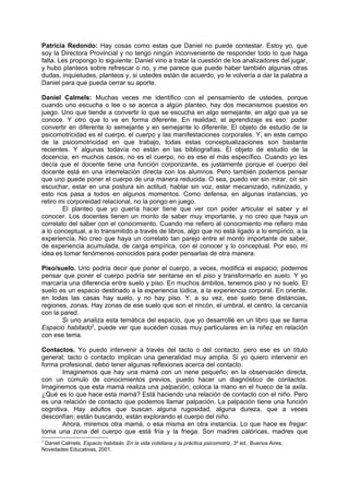 Patricia Redondo: Hay cosas como estas que Daniel no puede contestar. Estoy yo, que
soy la Directora Provincial y no tengo ningún inconveniente de responder todo lo que haga
falta. Les propongo lo siguiente: Daniel vino a tratar la cuestión de los analizadores del jugar,
y hubo planteos sobre refrescar o no, y me parece que puede haber también algunas otras
dudas, inquietudes, planteos y, si ustedes están de acuerdo, yo le volvería a dar la palabra a
Daniel para que pueda cerrar su aporte.

Daniel Calmels: Muchas veces me identifico con el pensamiento de ustedes, porque
cuando uno escucha o lee o se acerca a algún planteo, hay dos mecanismos puestos en
juego. Uno que tiende a convertir lo que se escucha en algo semejante, en algo que ya se
conoce. Y otro que lo ve en forma diferente. En realidad, el aprendizaje es eso: poder
convertir en diferente lo semejante y en semejante lo diferente. El objeto de estudio de la
psicomotricidad es el cuerpo, el cuerpo y las manifestaciones corporales. Y, en este campo
de la psicomotricidad en que trabajo, todas estas conceptualizaciones son bastante
recientes. Y algunas todavía no están en las bibliografías. El objeto de estudio de la
docencia, en muchos casos, no es el cuerpo, no es ese el más específico. Cuando yo les
decía que el docente tiene una función corporizante, es justamente porque el cuerpo del
docente está en una interrelación directa con los alumnos. Pero también podemos pensar
que uno puede poner el cuerpo de una manera reducida. O sea, puedo ver sin mirar, oír sin
escuchar, estar en una postura sin actitud, hablar sin voz, estar mecanizado, rutinizado, y
esto nos pasa a todos en algunos momentos. Como defensa, en algunas instancias, yo
retiro mi corporeidad relacional, no la pongo en juego.
        El planteo que yo quería hacer tiene que ver con poder articular el saber y el
conocer. Los docentes tienen un monto de saber muy importante, y no creo que haya un
correlato del saber con el conocimiento. Cuando me refiero al conocimiento me refiero más
a lo conceptual, a lo transmitido a través de libros, algo que no está ligado a lo empírico, a la
experiencia. No creo que haya un correlato tan parejo entre el monto importante de saber,
de experiencia acumulada, de carga empírica, con el conocer y lo conceptual. Por eso, mi
idea es tomar fenómenos conocidos para poder pensarlas de otra manera.

Piso/suelo. Uno podría decir que poner el cuerpo, a veces, modifica el espacio; podemos
pensar que poner el cuerpo podría ser sentarse en el piso y transformarlo en suelo. Y yo
marcaría una diferencia entre suelo y piso. En muchos ámbitos, tenemos piso y no suelo. El
suelo es un espacio destinado a la experiencia lúdica, a la experiencia corporal. En oriente,
en todas las casas hay suelo, y no hay piso. Y, a su vez, ese suelo tiene distancias,
regiones, zonas. Hay zonas de ese suelo que son el rincón, el umbral, el centro, la cercanía
con la pared.
       Si uno analiza esta temática del espacio, que yo desarrollé en un libro que se llama
Espacio habitado2, puede ver que suceden cosas muy particulares en la niñez en relación
con ese tema.

Contactos. Yo puedo intervenir a través del tacto o del contacto, pero ese es un título
general; tacto o contacto implican una generalidad muy amplia. Si yo quiero intervenir en
forma profesional, debo tener algunas reflexiones acerca del contacto.
        Imaginemos que hay una mamá con un nene pequeño; en la observación directa,
con un cúmulo de conocimientos previos, puedo hacer un diagnóstico de contactos.
Imaginemos que esta mamá realiza una palpación, coloca la mano en el hueco de la axila.
¿Qué es lo que hace esta mamá? Está haciendo una relación de contacto con el niño. Pero
es una relación de contacto que podemos llamar palpación. La palpación tiene una función
cognitiva. Hay adultos que buscan alguna rugosidad, alguna dureza, que a veces
desconfían; están buscando, están explorando el cuerpo del niño.
        Ahora, miremos otra mamá, o esa misma en otra instancia. Lo que hace es fregar:
toma una zona del cuerpo que está fría y la friega. Son madres calóricas, madres que
2
 Daniel Calmels, Espacio habitado. En la vida cotidiana y la práctica psicomotriz, 3ª ed., Buenos Aires,
Novedades Educativas, 2001.
 