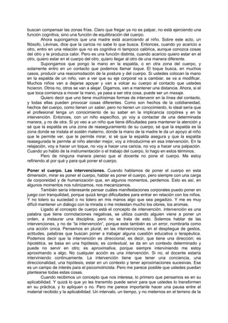 buscan compensar las zonas frías. Claro que fregar ya no es palpar, no está ejerciendo una
función cognitiva, sino una función de equilibración del cuerpo.
        Ahora supongamos que una madre está acariciando al niño. Sobre este acto, un
filósofo, Lévinas, dice que la caricia no sabe lo que busca. Entonces, cuando yo acaricio a
otro, entro en una relación que no es cognitiva ni tampoco calórica, aunque conozca cosas
del otro y le produzca calor. Pero es una función distinta, cuando acaricio quiero estar en el
otro, quiero estar en el cuerpo del otro, quiero llegar al otro de una manera diferente.
        Supongamos que pongo la mano en la espalda, o en otra zona del cuerpo, y
solamente entro en un contacto que podemos llamar toque. El toque busca, en muchos
casos, producir una reacomodación de la postura y del cuerpo. Si ustedes colocan la mano
en la espalda de un niño, van a ver que su eje corporal va a cambiar, se va a modificar.
Muchos niños van a dejarse apoyar y van a volcar su cuerpo al contacto que ustedes
hicieron. Otros no, otros se van a alejar. Digamos, van a mantener una distancia. Ahora, si el
que toca comienza a mover la mano, ya pasa a ser otra cosa, puede ser un masaje.
        Quiero decir que uno tiene muchísimas formas de intervenir en la línea del contacto,
y todas ellas pueden provocar cosas diferentes. Como son hechos de la cotidianeidad,
hechos del cuerpo, como tienen un saber, pero no tienen un conocimiento, lo ideal sería que
el profesional tenga un conocimiento de su saber en la implicancia corpórea y en la
intervención. Entonces, con un niño específico, yo voy a contactar de una determinada
manera, y no de otra. Si yo veo a un niño que tiene dificultades para mantener la atención y
sé que la espalda es una zona de reaseguramiento de su cuerpo, sé que la espalda es la
zona donde se instala el sostén materno, donde la mano de la madre le da un apoyo al niño
que le permite ver, que le permite mirar, si sé que la espalda asegura y que la espalda
reasegurada le permite al niño atender mejor, voy a introducirme en esa intervención. En la
relajación, voy a hacer un toque, no voy a hacer una caricia, no voy a hacer una palpación.
Cuando yo hablo de la instrumentación o el trabajo del cuerpo, lo hago en estos términos.
        Pero de ninguna manera pienso que el docente no pone el cuerpo. Me estoy
refiriendo al por qué y para qué poner el cuerpo.

Poner el cuerpo. Las intervenciones. Cuando hablamos de poner el cuerpo en esta
dimensión, mirar es poner el cuerpo, hablar es poner el cuerpo, pero siempre con una carga
de corporeidad y de humanización que, en algunos momentos, perdemos. Esto es así, en
algunos momentos nos rutinizamos, nos mecanizamos.
         También sería interesante pensar cuáles manifestaciones corporales puedo poner en
juego con tranquilidad, porque quizá tengo dificultades para entrar en relación con los niños.
Y no tolero su suciedad o no tolero en mis manos algo que sea pegadizo. Y me es muy
difícil mantener un diálogo con la mirada o me molestan mucho los olores, los aromas.
         Ligado al concepto de cuerpo está el concepto de intervención. Intervención es una
palabra que tiene connotaciones negativas, se utiliza cuando alguien viene a poner un
orden, a instaurar una disciplina, pero no se trata de esto. Solemos hablar de las
intervenciones, y no de “la intervención”, porque este también es un error, nombrarla como
una acción única. Pensemos en plural, en las intervenciones, en el despliegue de gestos,
actitudes, palabras que buscan poner a trabajar alguna cuestión educativa o terapéutica.
Podemos decir que la intervención es direccional, es decir, que tiene una dirección; es
hipotética, se basa en una hipótesis; es contextual, se da en un contexto determinado y
puede no servir en otro; es aproximativa, porque siempre interviniendo me estoy
aproximando a algo. No cualquier acción es una intervención. Si no, el docente estaría
interviniendo continuamente. La intervención tiene que tener una conciencia, una
direccionalidad, una hipótesis, estar en un contexto y tener aproximaciones sucesivas. Ese
es un campo de interés para el psicomotricista. Pero me parece posible que ustedes puedan
plantearse todas estas cosas.
         Cuando recibimos un concepto que nos interesa, lo primero que pensamos es en su
aplicabilidad. Y quizá lo que yo les transmito puede servir para que ustedes lo transformen
en su práctica, y lo apliquen o no. Pero me parece importante hacer una pausa entre el
material recibido y la aplicabilidad. Un intervalo, un tiempo, y no meternos en el terreno de la
 