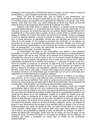 Avellaneda, hace veinte años, las heladerías abrían y cerraban, es decir, había un cierre de
las heladerías y, cuando llegaba nuevamente la primavera, se abrían.
         Ahora, por qué me interesa esto, que se refiere a una problemática que
aparentemente es normal. Porque la continuidad lo que crea es velocidad y aceleramiento.
La velocidad implica una alteración de la capacidad de reflexionar y de pensar. Hay varios
teóricos, entre ellos Paul Virilio, que vienen trabajando en forma muy intensa el tema del
aceleramiento y el del pasaje que hemos tenido de la reflexión a lo reflejo.
         Instancia como estas abren un espacio de reflexión, un espacio donde se produce
una temporalidad diferente. La continuidad borra los rituales, borra las ceremonias. En los
intervalos, las pausas, las ceremonias aparecen los sentidos. Recién hablaba Patricia de la
posibilidad de un niño cuando hace un pasaje, de cómo, cuando entra a un ámbito donde no
estaba, es recibido con música. Eso implica una ceremonia de entrada. Implica un agregado
temporal y espacial diferente. Connota la entrada al colegio con una producción musical
que, en líneas generales, es agradable. Piensen que una dificultad que tenemos con los
niños es en los pasajes. En los pasajes se producen los accidentes; en los pasajes, los
momentos de no tarea, se producen las situaciones incómodas, difíciles. Los chicos que
tienen una tendencia hiperquinética, en los momentos de no tarea, en los pasajes, se ponen
peor, se desorganizan. Los rituales, las ceremonias, las pausas, los intervalos tienen un
sentido para la comunidad, un sentido importante.
         La temporalidad del juego es una temporalidad muy distinta a otros procesos
temporales. La madre con el niño pequeño hace toda una producción de temporalidad, en
algunos juegos más que en otros. Piensen en el momento de la alimentación, en la mamá
que preparó un puré y le va a dar de comer al niño. Lo va a hacer a través de objeto que es
la cuchara, que es el cubierto más generoso, que no corta, que no pincha. Es un cubierto
redondeado (usualmente es el cubierto de los pobres). Y, entonces, la madre lo que va a
hacer es convertir la cuchara en un avioncito. Es algo trivial, uno lo puede ver en muchos
momentos. Pero ¿qué está haciendo con eso? Lo que está haciendo es introducir una
demora, introducir una pausa, una expectativa, preparar a la boca del niño para recibir el
alimento. Como vemos, este juego, o muchos otros juegos de los primeros años de vida, y
los adultos introducen una temporalidad que no tiene nada que ver con la continuidad, sino
justamente con la discontinuidad en la práctica cotidiana.
         Lo que sí todo niño debería tener es una continuidad en su hábitat, en sus afectos
más cercanos, en los vínculos más estrechos. Esa continuidad es la constancia de fondo
que sirve y que hay que defender. Pero, como el cuerpo es una producción social, al mismo
tiempo que vemos personas que están bajo el efecto de la continuidad, vemos patologías de
la continuidad, como el estrés o los síntomas de hipermovilidad y desatención.
         No todos los cuerpos se gestan en los mismos contextos y tienen las mismas
oportunidades. Bajo el rótulo de una misma ciudadanía hay cuerpos diferentes. Por ejemplo,
la mano de un niño de ciudad es una mano cuya palma lentamente se va reduciendo: es un
niño que utiliza con insistencia sus dedos, la extremidad de sus extremidades superiores, las
yemas de sus dedos, es un niño digitalizado, experto en lo digital. Su modelo es lo viso-
digital. En cambio, si pensamos en la mano de Tarzán (aunque reciclado, fue un ídolo
infantil de otras épocas), notamos que es una mano viso-palmar, es decir que usaba más la
palma, con la liana, con el puñal. El niño actual es un niño que utiliza más los dedos. No en
una relación de contacto, porque no se trata de caricia o palpación, sino en una relación de
presión y roce. Movimientos muy escasos y muy sencillos sobre un teclado o con el mouse.
Podemos pensar que, dentro de cientos de años, las manos de los niños van a tener una
palma chiquitita y dedos largos. Pero tenemos otros niños cuyas manos están en relación
con la basura, se especializan en detectar el vidrio, en descubrir las durezas o el cartón. Y
utilizan las palmas para transportar. Quiere decir que el cuerpo, así como el juego, es una
producción social. Los niños introducen en sus juegos las temáticas que les interesan, los
conflictos que tienen y construyen su cuerpo bajo el modelo de las condiciones
socioeconómicas.
 