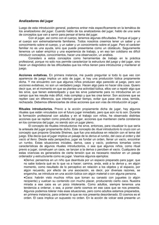 Analizadores del jugar

Luego de esta introducción general, podemos entrar más específicamente en la temática de
los analizadores del jugar. Cuando hablo de los analizadores del jugar, hablo de una serie
de conceptos que van a servir para pensar el tema del jugar.
        Con el jugar, así como con el cuerpo, tenemos algunas dificultades. Porque el jugar y
el cuerpo son extremadamente familiares. Todos nosotros creemos tener un saber y un
conocimiento sobre el cuerpo, y un saber y un conocimiento sobre el jugar. Pero el carácter
familiar no es una ayuda, sino que puede presentarse como un obstáculo. Seguramente
tenemos un saber empírico y una experiencia de trabajo, y en eso tan cotidiano es difícil
introducir conceptos, conocimientos, hacer una observación, un análisis.
        Considero a estos conceptos como herramientas de trabajo en la práctica
profesional, porque no solo nos permite caracterizar la estructura del juego y del jugar, sino
hacer un diagnóstico de las dificultades que los niños tienen para introducirse y mantener el
juego.

Acciones evitativas. En primera instancia, me puedo preguntar si todo lo que veo con
apariencia de juego implica un acto de jugar, si hay una producción lúdica propiamente
dicha. Y me encuentro con que algunos niños producen algo parecido al juego, pero son
acciones evitativas, no son un verdadero juego. Hacen algo para no hacer otra cosa. Quiero
decir que, en el momento en que se plantea una actividad lúdica, ellos van a repetir algo que
les sirve, que tienen estereotipado y que les sirve justamente para no introducirse en un
campo que les resulta más difícil, más complejo y que les crea temor. Son acciones que se
repiten casi sin diferencia, que intentan ganar tiempo, evitar que pase otra cosa, temida,
rechazada. Debemos diferenciarlas de otras acciones que son vías de introducción al jugar.

Rituales introductorios. Previo a la acción propiamente dicha de jugar, hay algunos
rituales que están vinculados con el futuro jugar inmediato, pero que aún no lo son. Durante
la formación profesional con adultos y en el trabajo con niños, he observado distintas
acciones que se repiten como preludio del jugar, acciones que mantienen cierta constancia
en los comienzos del jugar, no siendo aún un jugar pleno.
        El concepto de rituales introductorios me sirve, entonces, para visualizar lo que sería
la antesala del jugar propiamente dicho. Este concepto de ritual introductorio lo cruzo con un
concepto que propone Graciela Sheines, que fue una estudiosa en relación con el tema del
juego. Ella decía que el jugar implica un pasaje de la deriva al rumbo, del caos al orden y del
vacío al lleno. Desde esta perspectiva, jugar es fundar un orden, llenar un vacío, encontrar
un rumbo. Estas situaciones iniciales, deriva, caos y vacío, podemos tomarlas como
características de algunos rituales introductorios, o sea que algunos niños, como ritual
previo a jugar, construyen un caos, se lanzan a la deriva o perciben el vacío. Cualquiera de
estas vivencias es generadora de cierta tensión que es necesario resolver en un pasaje
ordenador y estructurante como es jugar. Veamos algunos ejemplos:
    •Deriva: pensemos en un niño que deambula por un espacio preparado para jugar, que
    no sabe todavía qué es lo que va a hacer; camina, anda, está a la deriva y, en algún
    momento, como resultado de lo perceptivo en relación a los objetos y el espacio, por
    algún recuerdo, por efecto de una asociación, es decir, por diversas razones, se
    engancha, se introduce en una acción lúdica con algún material o con alguna persona.
    •Caos: habrán visto muchos niños que toman su canasto con juguetes (o algún
    recipiente) y vuelcan su contenido con mucho placer, produciendo cierto caos. Nuestra
    mirada a ese caos es un poco intolerante. Como adultos, siempre tenemos una
    tendencia a ordenar, o sea, a poner cierto cosmos en ese caos que se nos presenta.
    Algunos podemos tolerar más esas situaciones, pero como adultos estamos preparados,
    en primera instancia, para ordenar lo que se nos presenta desordenado. El cosmos es el
    orden. El caos implica un supuesto no orden. En la acción de volcar está presente un
 