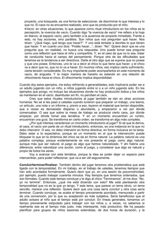 proyecto, una búsqueda, es una forma de seleccionar, de discriminar lo que interesa y lo
   que no. El caos no se encuentra realizado, sino que es producido por el niño.
   •Vacío: en otras situaciones, lo que aparece como ritual introductorio en los niños es la
   percepción, la vivencia de vacío. Cuando digo “la vivencia de vacío” me refiero a la hoja
   en blanco, al espacio vacío, pero también a la ausencia de proyecto inmediato. Frente a
   esto, no hay acciones, sino parálisis. Son niños que nos preguntan qué hacer. Nos
   dicen: “¿Qué hago, qué tengo que hacer?”. Y uno está tentado a decirles lo que tienen
   que hacer. Y en cuanto uno dice: “Podés hacer...”, dicen: “No”. Quiere decir que es una
   pregunta que, en realidad, no busca una respuesta. Uno puede tomar esa pregunta
   como una reflexión que hace el niño y compartirla. Y, en el caso de que no lo sea, tratar
   de conducirla hacia el campo del pensamiento. Porque otra de las dificultades que
   tenemos es la tendencia a ser directivos. Darle al otro algo que se supone que no posee
   y que uno posee. Entonces, uno le va a decir al chico lo que tiene que hacer, y el chico
   va a decir que no, que no lo va a hacer. En muchos niños, eso implica cierto sufrimiento,
   cierta tensión considerable. Es muy importante poder acompañarlos en este momento de
   vacío, de angustia. Y la mejor manera de hacerlo es estando en una relación de
   ofrecimiento hacia el chico. El ofrecimiento implica disponibilidad.

Cuando doy estos ejemplos, me estoy refiriendo a generalidades; esto implicaría poder ver a
un adulto jugando con un niño, a niños jugando entre sí o a un niño jugando solo. En los
ejemplos que pongo, no incluyo las situaciones donde no hay producción lúdica y los niños
se mantienen en el vacío, deambulan sin fin, no perciben el caos.
        Creo que estos rituales introductorios al jugar también se dan en otras acciones
humanas. No sé si les pasó a ustedes cuando tuvieron que preparar un trabajo, una tesina,
un artículo, una nota o un informe y, previo a eso, leyeron el material que tenían disponible,
que a veces es demasiado disperso o abundante, y empezaron a ver por dónde
comenzaban. O sea que sobre la mesa de trabajo se producía cierto caos, por dónde
empezar, por dónde tomar esa temática. Y en un momento encuentran un rumbo,
encuentran una guía. Se transforma en cierto orden, se transforma en algo más completo.
        ¿Por qué interesa caracterizar un momento introductorio al jugar? Si sé que la deriva,
el caos, el vacío son parte de un ritual introductorio, entonces, es una instancia en la que no
debo intervenir. O sea, no debo intervenir en forma directiva, en forma inclusiva en la tarea.
Debo estar a la expectativa, porque es un momento en el que la intervención puede
bloquear lo que en la dinámica del chico se da en forma natural. La palabra natural es una
palabra compleja, porque evidentemente se nos presenta el juego como algo natural,
aunque más que ser natural, el juego es algo que hemos naturalizado. Y ahí habría una
diferencia, entre naturalizar una acción, como el juego, y considerar que algo es natural y
propio de todos los seres.
        Voy a avanzar con esta temática, porque la idea es poder dejar un espacio para
intercambiar, para poder reflexionar, que va a ser útil seguramente.

Concluir/terminar/finalizar. También dentro del jugar tenemos otra problemática que está
ligada con la temporalidad. En mi trabajo, en el trabajo de ustedes, tenemos tiempos que
han sido acordados formalmente. Quiero decir que yo, en una sesión de psicomotricidad,
por ejemplo, puedo trabajar cuarenta minutos. Hay tiempos que tenemos ordenados, que
son formales. Cuando este tiempo concluye y le digo al chico “Terminamos”, él me dice: “No,
yo no terminé”. Entonces, ¿qué me está diciendo con esto? Me está planteando otra
temporalidad que no es la que yo tengo. Y este tema, que parece un tema obvio, un tema
sencillo, merece una reflexión. Quiere decir que una cosa sería concluir y otra cosa sería
terminar. Cuando concluye, se acaba el tiempo previamente acordado, mensurado a partir
de una convención, por lo que su aceptación es más subjetiva. Sería beneficioso que el
adulto avisara al niño que el tiempo está por concluir. En líneas generales, tomamos un
tiempo previamente estipulado para trabajar con los niños y, a veces, no sabemos si
realmente ese es el tiempo más justo, más interesante, más productivo. Me ha pasado
planificar para grupos de niños sesiones extendidas, de dos horas de duración, y la
 