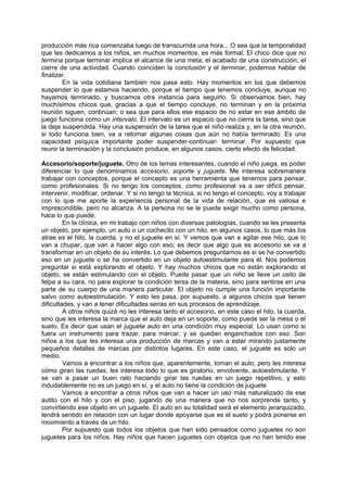 producción más rica comenzaba luego de transcurrida una hora... O sea que la temporalidad
que les dedicamos a los niños, en muchos momentos, es más formal. El chico dice que no
termina porque terminar implica el alcance de una meta, el acabado de una construcción, el
cierre de una actividad. Cuando coinciden la conclusión y el terminar, podemos hablar de
finalizar.
        En la vida cotidiana también nos pasa esto. Hay momentos en los que debemos
suspender lo que estamos haciendo, porque el tiempo que tenemos concluye, aunque no
hayamos terminado, y buscamos otra instancia para seguirlo. Si observamos bien, hay
muchísimos chicos que, gracias a que el tiempo concluye, no terminan y en la próxima
reunión siguen, continúan; o sea que para ellos ese espacio de no estar en ese ámbito de
juego funciona como un intervalo. El intervalo es un espacio que no cierra la tarea, sino que
la deja suspendida. Hay una suspensión de la tarea que el niño realiza y, en la otra reunión,
si todo funciona bien, va a retomar algunas cosas que aún no había terminado. Es una
capacidad psíquica importante poder suspender-continuar- terminar. Por supuesto que
reunir la terminación y la conclusión produce, en algunos casos, cierto efecto de felicidad.

Accesorio/soporte/juguete. Otro de los temas interesantes, cuando el niño juega, es poder
diferenciar lo que denominamos accesorio, soporte y juguete. Me interesa sobremanera
trabajar con conceptos, porque el concepto es una herramienta que tenemos para pensar,
como profesionales. Si no tengo los conceptos, como profesional va a ser difícil pensar,
intervenir, modificar, ordenar. Y si no tengo la técnica, si no tengo el concepto, voy a trabajar
con lo que me aporte la experiencia personal de la vida de relación, que es valiosa e
imprescindible, pero no alcanza. A la persona no se le puede exigir mucho como persona,
hace lo que puede.
         En la clínica, en mi trabajo con niños con diversas patologías, cuando se les presenta
un objeto, por ejemplo, un auto o un cochecito con un hilo, en algunos casos, lo que más los
atrae es el hilo, la cuerda, y no el juguete en sí. Y vemos que van a agitar ese hilo, que lo
van a chupar, que van a hacer algo con eso; es decir que algo que es accesorio se va a
transformar en un objeto de su interés. Lo que debemos preguntarnos es si se ha convertido
eso en un juguete o se ha convertido en un objeto autoestimulante para él. Nos podemos
preguntar si está explorando el objeto. Y hay muchos chicos que no están explorando el
objeto, se están estimulando con el objeto. Puede pasar que un niño se lleve un osito de
felpa a su cara, no para explorar la condición tersa de la materia, sino para sentirse en una
parte de su cuerpo de una manera particular. El objeto no cumple una función importante
salvo como autoestimulación. Y esto les pasa, por supuesto, a algunos chicos que tienen
dificultades, y van a tener dificultades serias en sus procesos de aprendizaje.
         A otros niños quizá no les interesa tanto el accesorio, en este caso el hilo, la cuerda,
sino que les interesa la marca que el auto deja en un soporte, como puede ser la mesa o el
suelo. Es decir que usan el juguete auto en una condición muy especial. Lo usan como si
fuera un instrumento para trazar, para marcar, y se quedan enganchados con eso. Son
niños a los que les interesa una producción de marcas y van a estar mirando justamente
pequeños detalles de marcas por distintos lugares. En este caso, el juguete es solo un
medio.
         Vamos a encontrar a los niños que, aparentemente, toman el auto, pero les interesa
cómo giran las ruedas, les interesa todo lo que es giratorio, envolvente, autoestimulante. Y
se van a pasar un buen rato haciendo girar las ruedas en un juego repetitivo, y esto
indudablemente no es un juego en sí, y el auto no tiene la condición de juguete
         Vamos a encontrar a otros niños que van a hacer un uso más naturalizado de ese
autito con el hilo y con el piso, jugando de una manera que no nos sorprende tanto, y
convirtiendo ese objeto en un juguete. El auto en su totalidad será el elemento jerarquizado,
tendrá sentido en relación con un lugar donde apoyarse que es el suelo y podrá ponerse en
movimiento a través de un hilo.
         Por supuesto que todos los objetos que han sido pensados como juguetes no son
juguetes para los niños. Hay niños que hacen juguetes con objetos que no han tenido ese
 