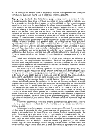 fin. Ya Winnicott nos enseñó sobre la experiencia informe y la experiencia con objetos no
estructurados que sirven mucho para la creatividad en el niño pequeño.

Regla y comportamiento. Otro de los temas que podemos pensar es el tema de la regla y
el comportamiento. Cada área de trabajo con niños, en forma explícita o implícita, tiene
cierto encuadre de trabajo. En el trabajo en psicomotricidad, en los pequeños grupos,
encontramos una forma de presentarles a los chicos la reglamentación. Como verán, les
estoy hablando de una práctica diferente a la de ustedes, aunque tenemos en común la
tarea con niños y el interés por el juego y el jugar. Y hago bien en recordar esto ahora
porque una de las cosas que ustedes tienen que hacer, que seguramente ya están
haciendo, es traducir alguna de las cosas que yo les digo, desde una producción muy
particular que es la práctica psicomotriz, al ámbito escolar, ámbito de trabajo sobre el cual
no tengo un saber cotidiano. Entonces, la reglamentación del encuadre que utilizamos en los
grupos de los niños de psicomotricidad tiene un permiso y cuatro o cinco prohibiciones. El
permiso se formula diciendo: “Está permitido todo”. No se imaginan las caras que ponen
algunos niños cuando decimos que está permitido todo. Y luego vamos a las prohibiciones.
Son niños que tienen una edad para comprender esta consigna verbal. En el caso de que no
fuera así, la gestualidad que acompaña la verbalización, nuestra actitud, el tono de voz,
nuestro semblante, son signos posibles de entender en la búsqueda de pautar las
prohibiciones. Les decimos, entonces, que está prohibido: a) lastimar o hacerle mal al otro,
b) romper cosas que sirvan para la tarea, c) jugar si no tienen ganas de jugar, d) irse sin
avisar.
        ¿Cuál es el sentido de este planteo? En primer lugar, buscamos su aceptación y,
junto con eso, su compromiso de cumplimiento. Sabemos que plantear las reglas del
encuadre no es una garantía para su cumplimiento. Sabemos que no es así, que plantearlo
no implica ya la aceptación o el cumplimiento, así que va a ser inevitable recordarlo, darle un
sentido en cada ocasión en que sea necesario.
        Les decimos que está prohibido jugar si no tienen ganas de jugar porque hay pocas
cosas de la vida que no nos pueden obligar a hacer, entre ellas, jugar. Si me obligan a jugar,
si me presionan o me exigen que juegue, es muy probable que lo que yo haga sea un “como
si del como sí”, una acción que no es realmente jugar. En cambio, hay otras actividades
regidas por la voluntad que requieren cierta adaptación, que no implican jugar.
        Cuando les decimos que tienen prohibido lastimar, hacer mal, es porque lo que
estamos prohibiendo no son las acciones: no es que les decimos que tienen prohibido
pegarse o tienen prohibido correr, sino que la atención va directamente a las consecuencias
de las acciones. Hay un permiso para diversas acciones que implica incluso pegar jugando.
Pero lo que está prohibido, sancionado, es hacerle mal al otro, hacerle doler al otro. En
muchos chicos, principalmente varones, hay formas lúdicas de empujarse, de pegarse, de
tocarse que, vistas desde afuera, pueden ser consideradas como agresiones, como daños
que en realidad no lo son. Cuando uno interviene parando, interrumpiendo, suspendiendo
esta supuesta agresión, los chicos dicen que no, que estaban jugando. Quiere decir que el
jugar tiene una experiencia, una vivencia distinta si uno está dentro del espacio de juego o si
está fuera.
        Cuando les decimos que tienen que avisar si quieren retirarse, por ejemplo, para ir al
baño, es porque tienen posibilidad de circular mientras uno sepa dónde está el niño que
tenemos a cargo.
        Estas reglamentaciones pueden tener dos fundamentos. Uno que lleve a normalizar,
a influir sobre la conducta del niño: pongo una serie de reglamentos, de normas, para
regular el comportamiento del chico. Esa es una posición frente al comportamiento y las
reglas. Pero puede haber otra situación: ya no tanto regular el comportamiento del chico,
sino darle un sentido. Imagínense que yo estoy acá y les digo que no toquen las botellas de
agua, luego me retiro, al rato vengo y veo a varios de ustedes tocando la botella de agua.
Indudablemente, para mí, esto va a tener un sentido muy específico, y para ustedes
también. Si yo no planteo esta regla, cuando vengo y ustedes están tocando la botella, no le
voy a encontrar ningún sentido a eso. Por lo tanto, las normas, la reglamentación, crean, en
 