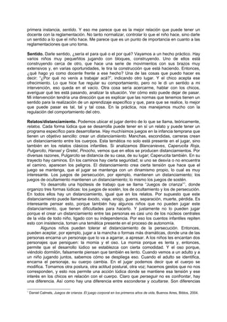 primera instancia, sentido. Y eso me parece que es la mejor relación que puede tener un
docente con la reglamentación. No tanto normalizar, controlar lo que el niño hace, sino darle
un sentido a lo que el niño hace. Me parece que es un punto de importancia en cuanto a las
reglamentaciones que uno toma.

Sentido. Darle sentido, ¿sería el para qué o el por qué? Vayamos a un hecho práctico. Hay
varios niños muy pequeñitos jugando con bloques, construyendo. Uno de ellos está
construyendo cerca de otro, que hace una serie de movimientos con sus brazos muy
extensivos y, en varias oportunidades, le tira la construcción que está haciendo. Entonces,
¿qué hago yo como docente frente a ese hecho? Una de las cosas que puedo hacer es
decir: “¿Por qué no venís a trabajar acá?”, indicando otro lugar. Y el chico acepta ese
ofrecimiento. Lo que hice fue regular su comportamiento, pero no le di un sentido a mi
intervención, eso queda en el vacío. Otra cosa sería acercarme, hablar con los chicos,
averiguar qué les está pasando, analizar la situación. Ver cómo esto puede dejar de pasar.
Mi intervención tendría una dirección que es explicar que las normas que tenemos tienen un
sentido para la realización de un aprendizaje específico y que, para que se realice, lo mejor
que puede pasar es tal, tal y tal cosa. En la práctica, nos manejamos mucho con la
regulación del comportamiento del otro.

Relatos/distanciamiento. Podemos ubicar el jugar dentro de lo que se llama, teóricamente,
relatos. Cada forma lúdica que se desarrolla puede tener en sí un relato y puede tener un
programa específico para desarrollarse. Hay muchísimos juegos en la infancia temprana que
tienen un objetivo sencillo: crear un distanciamiento. Manchas, escondidas, carreras crean
un distanciamiento entre los cuerpos. Esta temática no solo está presente en el jugar, sino
también en los relatos clásicos infantiles. Si analizamos Blancanieves, Caperucita Roja,
Pulgarcito, Hansel y Gretel, Pinocho, vemos que en ellos se producen distanciamientos. Por
diversas razones, Pulgarcito se distancia de su casa, de su lugar; Caperucita también. En su
trayecto hay caminos. En los caminos hay cierta seguridad; si uno se desvía o no encuentra
el camino, aparecen los peligros. El distanciamiento crea cierta tensión que hace que el
juego se mantenga, que el jugar se mantenga con un dinamismo propio, lo cual es muy
interesante. Los juegos de persecución, por ejemplo, mantienen un distanciamiento; los
juegos de ocultamiento mantienen un distanciamiento; lo mismo los juegos de sostén.
        Yo desarrollo una hipótesis de trabajo que se llama “Juegos de crianza” 1, donde
organizo tres formas lúdicas: los juegos de sostén, los de ocultamiento y los de persecución.
En todos ellos hay un distanciamiento, igual que en los relatos. Por supuesto que este
distanciamiento puede llamarse éxodo, viaje, enojo, guerra, separación, muerte, pérdida. Es
interesante pensar esto, porque también hay algunos niños que no pueden jugar este
distanciamiento, que tienen dificultades para hacerlo. Y justamente no lo pueden jugar
porque el crear un distanciamiento entre las personas es casi uno de los núcleos centrales
de la vida de todo niño, ligado con su independencia. Por eso los cuentos infantiles repiten
esto con insistencia, toman una temática presente en el proceso de autonomía.
        Algunos niños pueden tolerar el distanciamiento de la persecución. Entonces,
pueden aceptar, por ejemplo, jugar a la mancha o formas más dramáticas, donde una de las
personas encarna un personaje que lo va a agarrar, a apresar. A los niños les encantan dos
personajes que persiguen: la momia y el oso. La momia porque es lenta y, entonces,
permite que el desarrollo lúdico se establezca con cierta comodidad. Y el oso porque,
viéndolo dormilón, falsamente piensan que también es lento. Cuando vemos a un adulto y a
un niño jugando juntos, sabemos cómo se despliega eso. Cuando el adulto se identifica,
encarna el personaje, su cuerpo cambia. En el jugar podemos decir que el cuerpo se
modifica. Tomamos otra postura, otra actitud postural, otra voz; hacemos gestos que no nos
corresponden, y esto nos permite una acción lúdica donde se mantiene esa tensión y ese
interés en los chicos en relación con el cuerpo. Claro que perseguir no es confrontar, hay
una diferencia. Así como hay una diferencia entre esconderse y ocultarse. Son diferencias

1
    Daniel Calmels, Juegos de crianza. El juego corporal en los primeros años de vida, Buenos Aires, Biblos, 2004.
 
