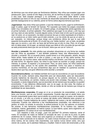 de términos que nos sirven para ver fenómenos distintos. Hay niños que aceptan jugar una
persecución, pero, cuando el otro llega y los toca, ahí se termina el juego, no quieren pasar
a otra cosa. Solo aceptan perseguir y no confrontar, y uno debe estar atento a esta
posibilidad que tiene el niño en ese momento de desarrollar lúdicamente esa escena que le
permite reasegurarse en su valentía, poner en forma activa algunos temores que tiene.

Jugar/actuar. Hay otros niños que quieren, o que les interesa mucho, jugar la confrontación,
jugar la pelea, jugar la tensión de fuerzas. Por supuesto que todos los juegos corporales
están muy vinculados con el teatro. En el teatro griego, el protagonista (proto-agonista) era
el primer luchador, el primer peleador. Pero sabemos que jugar no es actuar, y ahí hay que
ser muy claro en ese sentido. Cuando alguien actúa, le hace creer al otro que lo que pasa es
real. Un actor, en un escenario, me debe convencer de que un dolor expresado en el llanto o
en su postura es un dolor cierto que él está viviendo, y yo me olvido de que es un actor y,
por supuesto, no intervengo, porque tengo una constancia última de que lo que está
pasando forma parte de la ficción. En el arte hay una “doble mentira”: por un lado, se plantea
algo que no ocurre y, por otro, se hace del tal forma que el otro lo crea. Pero, en el jugar,
eso no debe pasar; en el jugar, yo siempre tengo que darle al niño una pista de que eso que
se está produciendo tiene que ver con la ficción, tiene que ver con el “como si”.

Acordar y consentir. He visto adultos que actuaban situaciones en una forma tan realista
que los niños se asustaban. Y acá también podemos hacer otra diferenciación: entre
acordar y consentir. Sin un acuerdo previo, puedo tomar a un niño pequeño, alzarlo, llevarlo
hacia arriba, hasta soltarlo en el aire si quiero, y veo que en él hay cierta sonrisa. Por
supuesto que, en muchos casos, esta sonrisa implica una tensión, una crisis que se expresa
de esta forma. En algunos casos, los niños lo que hacen es acordar un juego, porque les
interesa, lo quieren, lo esperan y lo promueven. Pero, en otros casos, los niños solamente
consienten algo, porque no les queda otra posibilidad. Como nos pasa a nosotros en
muchos momentos, en los que consentimos algo que en realidad no queremos acordar.
Quiere decir que hay una gran diferencia entre acordar y consentir.

Esconderse/ocultarse. Les hablaba también de lo que es esconderse y lo que es ocultarse.
Cuando me oculto, siempre estoy disponible para ser desocultado, para ser descubierto.
Cuando hablamos de descubrir, es porque alguien se ha cubierto, entonces, lo puedo
descubrir. Esconderse, en cambio, implica una acción más compleja. Hay algunos niños, y
ha pasado, a veces trágicamente, que se esconden de tal manera que los padres no pueden
encontrarlos. Y eso debemos diferenciarlo: eso no es jugar, es otra cosa. No implica un
programa lúdico dentro de un relato, donde un niño se oculta de tal manera que incluye la
posibilidad de ser descubierto.

Manifestaciones corporales. El juego en sí es un productor de corporalidad, y el adulto
tiene una función, que es una función corporizante. Cuando digo que el adulto tiene una
función corporizante quiero decir que el adulto va a poner en juego su cuerpo, en la relación,
en el vínculo, y el niño va a tomar el cuerpo del adulto como referente para construir su
propio cuerpo. Cuando hablamos de cuerpo, hablamos del cuerpo y de las manifestaciones
corporales. Cuando nos referimos a las manifestaciones corporales, nos referimos a los
gestos, el rostro, la mirada, la escucha, la actitud postural, la voz, los sabores, el contacto,
las praxias. A eso llamamos manifestaciones corporales. Si no hubiera voz, sabores,
contactos, rostros, gestualidad, no habría cuerpo. Lo que habría, quizá, sería organismo, en
estado vegetativo. El cuerpo es en sus manifestaciones.
        Con respecto a esto, el juego, ¿qué nos permite? En primera instancia, variar el
rostro. El concepto de rostro es distinto al concepto de cara. La cara es la zona, la parte
anatómica de mi cuerpo. Sobre esa cara orgánica yo construyo mi rostro. Todos ustedes
tienen un rostro construido en la relación. Un rostro incluso formado por microelementos de
otros rostros, de los rostros más importantes. Los rostros nunca vienen solos, sino que
vienen de a pares, así lo plantean Deleuze y Guattari. Está el rostro del enamorado y el de
 