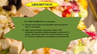 ABSORPTION
FACTORS INHIBITING Ca absorption
1) Phytates and oxalates form insoluble salts and interfere
with Ca absorption.
2) High content of dietary phosphate results in the
formation of insoluble calcium phosphate and prevent Ca
uptake. The dietary ration of Ca and P between 1:2 and
2:1 is ideal for optimum Ca absorption by intestinal cells
 