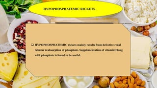 HYPOPHOSPHATEMIC RICKETS
 HYPOPHOSPHATEMIC rickets mainly results from defective renal
tubular reabsorption of phosphate. Supplementation of vitaminD long
with phosphate is found to be useful.
 