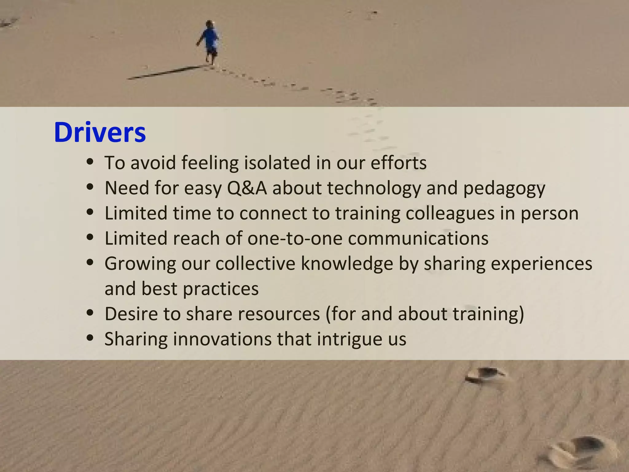 Drivers
•
•
•
•
•

To avoid feeling isolated in our efforts
Need for easy Q&A about technology and pedagogy
Limited time to connect to training colleagues in person
Limited reach of one-to-one communications
Growing our collective knowledge by sharing experiences
and best practices
• Desire to share resources (for and about training)
• Sharing innovations that intrigue us

 