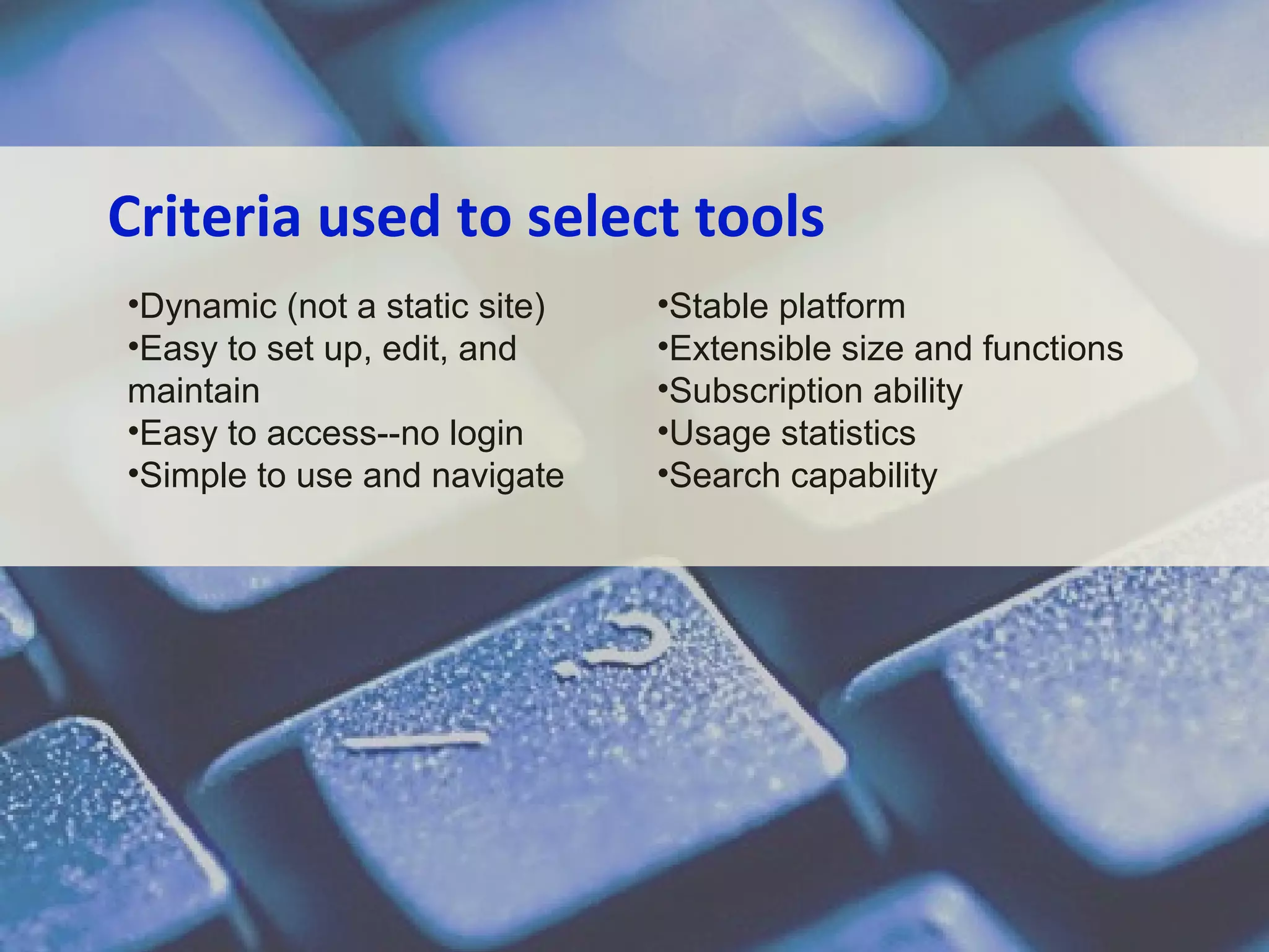 Criteria used to select tools
•Dynamic (not a static site)
•Easy to set up, edit, and
maintain
•Easy to access--no login
•Simple to use and navigate

•Stable platform
•Extensible size and functions
•Subscription ability
•Usage statistics
•Search capability

 