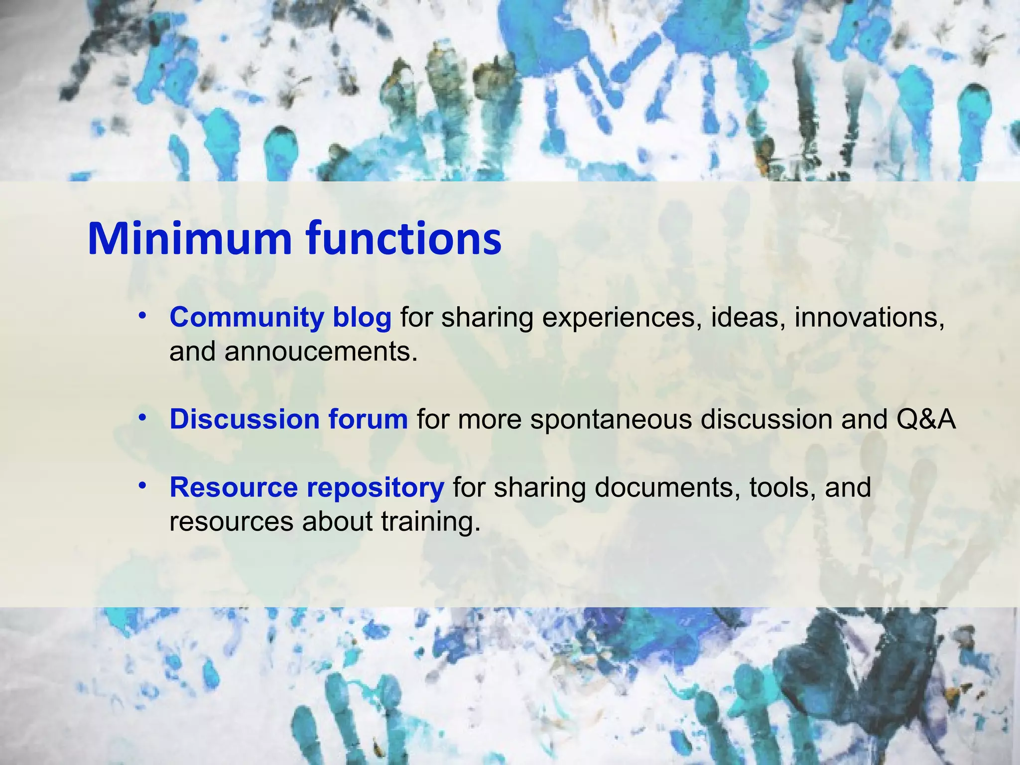 Minimum functions
• Community blog for sharing experiences, ideas, innovations,
and annoucements.
• Discussion forum for more spontaneous discussion and Q&A
• Resource repository for sharing documents, tools, and
resources about training.

 
