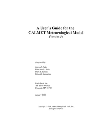 A User’s Guide for the
CALMET Meteorological Model
(Version 5)
Prepared by:
Joseph S. Scire
Francoise R. Robe
Mark E. Fernau
Robert J. Yamartino
Earth Tech, Inc.
196 Baker Avenue
Concord, MA 01742
January 2000
Copyright © 1998, 1999,2000 by Earth Tech, Inc.
All Rights Reserved
 