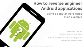 How to reverse engineer
Android applications
Finding Vulnerabilities through Reverse Engineering
Hasso Plattner Institute, Potsdam
Hubert Hesse, Lukas Pirl,
Christoph Matthies, Conrad Calmez
using a popular word game
as an example
??
Images: “Freepik” on flaticon.com (CC BY 3.0), Google (CC BY 3.0)
 