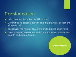 Transformation
 Living beyond the notion that life is hard
 Committed to personal growth and the growth of all that one
is involved with
 Recognizes the natural flow of life and is able to align with it
 Takes little personally and maintains harmonious relations with
people and circumstances
Transformation
 