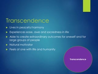 Transcendence
 Lives in peaceful harmony
 Experiences ease, awe and sacredness in life
 Able to create extraordinary outcomes for oneself and for
large groups of people
 Natural motivator
 Feels at one with life and humanity
Transcendence
 