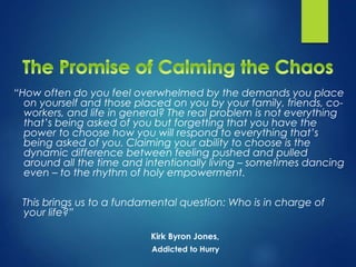 “How often do you feel overwhelmed by the demands you place
on yourself and those placed on you by your family, friends, co-
workers, and life in general? The real problem is not everything
that’s being asked of you but forgetting that you have the
power to choose how you will respond to everything that’s
being asked of you. Claiming your ability to choose is the
dynamic difference between feeling pushed and pulled
around all the time and intentionally living – sometimes dancing
even – to the rhythm of holy empowerment.
This brings us to a fundamental question: Who is in charge of
your life?”
Kirk Byron Jones,
Addicted to Hurry
 