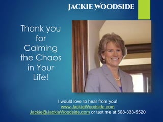 Thank you
for
Calming
the Chaos
in Your
Life!
I would love to hear from you!
www.JackieWoodside.com
Jackie@JackieWoodside.com or text me at 508-333-5520
 