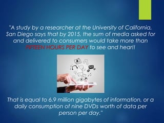 "A study by a researcher at the University of California,
San Diego says that by 2015, the sum of media asked for
and delivered to consumers would take more than
FIFTEEN HOURS PER DAY to see and hear!!
That is equal to 6.9 million gigabytes of information, or a
daily consumption of nine DVDs worth of data per
person per day."
 