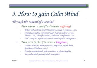 3. How to gain Calm Mind
Through the control of our mind
       1.    From minus to zero (To eliminate suffering)
            1.   Reduce self-centered mind (Attachment, Greed, Arrogance…etc.)
            2.   Control destructive emotions (Anger, Hatred, Jealousy, Fear,
                 Sorrow…etc.) through Patience, Tolerance, Forgiveness…etc.
            3.   Don’t carry out negative actions to avoid negative consequences.
       2.    From zero to plus (To increase happiness)
            1.   Increase altruistic mind or reason (Compassion, Warm-heart,
                 Gentleness, Kindness…etc.)
            2.   Practice compassion & positive actions to obtain benefits.
            3.   Keep calm mind, peace of mind, inner peace.

2012/3/17                                       Tsuchiyama.
                      Copyright © 2012, Hitoshi Tsuchiyama. All rights reserved.    5
 