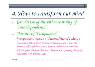 4. How to transform our mind
1.      Conviction of the ultimate reality of
        ‘Interdependence’
2.      Practice of ‘Compassion’
        [Compassion : Reason : Universal Moral Ethics] :
        Compassion, Warm-heart, Gentleness, Kindness, Care, Sincerity,
        Honesty, Self-confidence, Trust, Respect, Appreciation, Modesty,
        Self-discipline, Patience, Tolerance, Forgiveness, Sympathy, Empathy,
        Generosity, Non-violence…etc.

2012/3/17                                     Tsuchiyama.
                    Copyright © 2012, Hitoshi Tsuchiyama. All rights reserved.   6
 