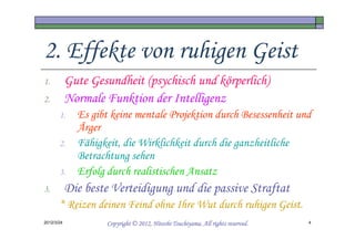 2. Effekte von ruhigen Geist
1.          Gute Gesundheit (psychisch und körperlich)
2.          Normale Funktion der Intelligenz
       1.     Es gibt keine mentale Projektion durch Besessenheit und
              Ärger
       2.     Fähigkeit, die Wirklichkeit durch die ganzheitliche
              Betrachtung sehen
       3.     Erfolg durch realistischen Ansatz
3.          Die beste Verteidigung und die passive Straftat
       * Reizen deinen Feind ohne Ihre Wut durch ruhigen Geist.
2012/3/24                                      Tsuchiyama.
                     Copyright © 2012, Hitoshi Tsuchiyama. All rights reserved.   4
 