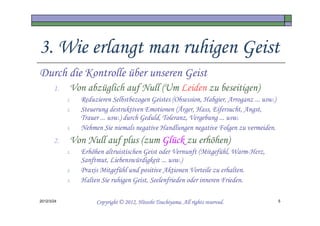 3. Wie erlangt man ruhigen Geist
Durch die Kontrolle über unseren Geist
       1.    Von abzüglich auf Null (Um Leiden zu beseitigen)
            1.   Reduzieren Selbstbezogen Geistes (Obsession, Habgier, Arroganz ... usw.)
            2.   Steuerung destruktiven Emotionen (Ärger, Hass, Eifersucht, Angst,
                 Trauer ... usw.) durch Geduld, Toleranz, Vergebung ... usw.
            3.   Nehmen Sie niemals negative Handlungen negative Folgen zu vermeiden.
       2.    Von Null auf plus (zum Glück zu erhöhen)
            1.   Erhöhen altruistischen Geist oder Vernunft (Mitgefühl, Warm-Herz,
                 Sanftmut, Liebenswürdigkeit ... usw.)
            2.   Praxis Mitgefühl und positive Aktionen Vorteile zu erhalten.
            3.   Halten Sie ruhigen Geist, Seelenfrieden oder inneren Frieden.

2012/3/24                                       Tsuchiyama.
                      Copyright © 2012, Hitoshi Tsuchiyama. All rights reserved.            5
 