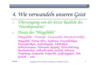 4. Wie verwandeln unseren Geist
1.          Überzeugung von der letzte Realität des
            "Interdependenz"
2.          Praxis des "Mitgefühls"
            [Mitgefühls : Vernunft : Universellen Moralisch Ethik] :
            Mitgefühl, Warme-Herz, Sanftmut, Freundlichkeit,
            Fürsorglichkeit, Aufrichtigkeit, Ehrlichkeit,
            Selbstvertrauen, Vertrauen, Respekt, Wertschätzung,
            Bescheidenheit, Selbstdisziplin, Geduld, Toleranz,
            Vergebung, Sympathie, Empathie, Großzügigkeit, Non
            Gewalt ... usw.
2012/3/24                                      Tsuchiyama.
                     Copyright © 2012, Hitoshi Tsuchiyama. All rights reserved.   6
 
