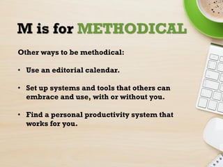 M is for METHODICAL
Other ways to be methodical:
• Use an editorial calendar.
• Set up systems and tools that others can
e...