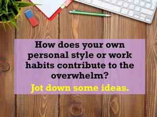 How does your own
personal style or work
habits contribute to the
overwhelm?
Jot down some ideas.
 