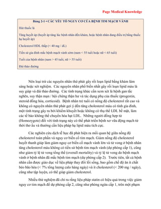 Page Medical Knowledge
Bảng 2-1 • CÁC YẾU TỐ NGUY CƠ CỦA BỆNH TIM MẠCH VÀNH
Hút thuốc lá
Tăng huyết áp (huyết áp tăng lúc bệnh nhân đến khám, hoặc bệnh nhân đang điều trị bằng thuốc
hạ huyết áp)
Cholesterol HDL thấp (< 40 mg / dL)
Tiền sử gia đình mắc bệnh mạch vành sớm (nam < 55 tuổi hoặc nữ < 65 tuổi)
Tuổi của bệnh nhân (nam > 45 tuổi, nữ > 55 tuổi)
Đái tháo đường
Nên loại trừ các nguyên nhân thứ phát gây rối loạn lipid bằng khám lâm
sàng hoặc xét nghiệm. Các nguyên nhân phổ biến nhất gây rối loạn lipid máu là
suy giáp và đái tháo đường. Các tình trạng khác cần xem xét là bệnh gan tắc
nghẽn, suy thận mạn / hội chứng thận hư và tác dụng phụ của thuốc (progestin,
steroid đồng hóa, corticoid). Bệnh nhân trẻ tuổi có nồng độ cholesterol rất cao và
không có nguyên nhân thứ phát gợi ý đến tăng cholesterol máu có tính gia đình,
một tình trạng gây ra bởi khiếm khuyết hoặc không có thụ thể LDL bề mặt, làm
các tế bào không thể chuyển hóa hạt LDL. Những người đồng hợp tử
(Homozygote) đối với tình trạng này có thể phát triển bệnh xơ vữa động mạch từ
thời thơ ấu và thường cần liệu pháp hạ lipid máu tích cực.
Các nghiên cứu dịch tễ học đã phát hiện ra mối quan hệ giữa nồng độ
cholesterol toàn phần và nguy cơ biến cố tim mạch. Giảm nồng độ cholesterol
huyết thanh giúp làm giảm nguy cơ biến cố mạch vành lớn và tử vong ở bệnh nhân
tăng cholesterol máu không có tiền sử bệnh tim mạch vành (dự phòng cấp 1), cũng
như giảm tỷ lệ tử vong tổng thể (overall mortality) và tỷ lệ tử vong do bệnh mạch
vành ở bệnh nhân đã mắc bệnh tim mạch (dự phòng cấp 2). Trước tiên, tất cả bệnh
nhân cần được giáo dục về liệu pháp thay đổi lối sống, bao gồm chế độ ăn ít chất
béo bão hòa (< 7% tổng lượng calo hàng ngày) và ít cholesterol (< 200 mg / ngày),
cũng như tập luyện, có thể giúp giảm cholesterol.
Nhiều thử nghiệm đã chỉ ra rằng liệu pháp statin có hiệu quả trong việc giảm
nguy cơ tim mạch để dự phòng cấp 2, cũng như phòng ngừa cấp 1, trên một phạm
 