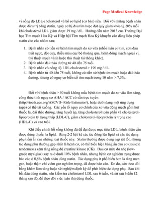 Page Medical Knowledge
vi nồng độ LDL-cholesterol và hồ sơ lipid (cơ bản) nền. Đối với những bệnh nhân
được điều trị bằng statin, nguy cơ bị đau tim hoặc đột quỵ giảm khoảng 20% mỗi
khi cholesterol LDL giảm được 39 mg / dL. Hướng dẫn năm 2013 của Trường Đại
học Tim mạch Hoa Kỳ và Hiệp hội Tim mạch Hoa Kỳ khuyến cáo dùng liệu pháp
statin cho các nhóm sau:
1. Bệnh nhân có tiền sử bệnh tim mạch do xơ vữa (nhồi máu cơ tim, cơn đau
thắt ngực, đột quỵ, thiếu máu cục bộ thoáng qua, bệnh động mạch ngoại vi,
thủ thuật mạch vành hoặc thủ thuật tái thông khác).
2. Bệnh nhân đái tháo đường từ 40 đến 75 tuổi.
3. Bệnh nhân có nồng độ LDL cholesterol > 190 mg / dL.
4. Bệnh nhân từ 40 đến 75 tuổi, không có tiền sử bệnh tim mạch hoặc đái tháo
đường, nhưng có nguy cơ biến cố tim mạch trong 10 năm > 7,5%.
Đối với bệnh nhân > 40 tuổi không mắc bệnh tim mạch do xơ vữa lâm sàng,
công thức tính nguy cơ AHA / ACC có sẵn trực tuyến
(http://tools.acc.org/ASCVD- Risk-Estimator/), hoặc dưới dạng một ứng dụng
(app) có thể tải xuống. Các yếu tố nguy cơ chính của xơ vữa động mạch gồm hút
thuốc lá, đái tháo đường, tăng huyết áp, tăng cholesterol toàn phần và cholesterol-
lipoprotein tỷ trọng thấp (LDL-C), giảm cholesterol-lipoprotein tỷ trọng cao
(HDL-C) và cao tuổi.
Khi điều chỉnh lối sống không đủ để đạt được mục tiêu LDL, bệnh nhân cần
được dùng thuốc hạ lipid. Bảng 2-2 liệt kê các tác động lên lipid và các tác dụng
phụ tiềm ẩn của những loại thuốc này. Statin thường được dung nạp rất tốt, nhưng
tác dụng phụ thường gặp nhất là bệnh cơ, có thể biểu hiện bằng ấn đau cơ (muscle
tenderness) kèm tăng nồng độ creatine kinase (CK). Đau cơ mức độ nhẹ (low-
grade myalgias) xảy ra ở dưới 10% bệnh nhân, nhưng bệnh cơ nghiêm trọng được
báo cáo ở 0,5% bệnh nhân dùng statin. Tác dụng phụ ít phổ biến hơn là tăng men
gan, hoặc thậm chí viêm gan nghiêm trọng, đã được báo cáo. Do đó, cần theo dõi
bằng khám lâm sàng hoặc xét nghiệm định kỳ để phát hiện tác dụng phụ. Sau khi
bắt đầu dùng statin, nên kiểm tra cholesterol LDL sau 6 tuần, và cứ sau 6 đến 12
tháng sau đó, để theo dõi việc tuân thủ dùng thuốc.
 