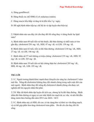 Page Medical Knowledge
A. Dùng gemfibrozil.
B. Dùng thuốc ức chế HMG-CoA reductase (statin).
C. Dùng niacin liều thấp và tăng từ từ đến liều 3 g / ngày.
D. Đề nghị bệnh nhân tiếp tục chế độ ăn và tập luyện như hiện tại.
2.3 Bệnh nhân nào sau đây chỉ cần thay đổi lối sống thay vì dùng thuốc hạ lipid
máu?
A. Bệnh nhân nam 60 tuổi tiền sử hút thuốc, đái tháo đường và nhồi máu cơ tim
gần đây: cholesterol 201 mg / dL, HDL 47 mg / dL và LDL 138 mg / dL
B. Bệnh nhân nam 62 tuổi, tiền sử đái tháo đường: cholesterol 210 mg / dL, HDL
27 mg / dL và LDL 146 mg / dL
C. Bệnh nhân nữ 57 tuổi không có triệu chứng: cholesterol 235 mg / dL, HDL 92
mg / dL và LDL 103 mg / dL
D. Bệnh nhân nam 39 tuổi tiền sử hội chứng thận hư: cholesterol 285 mg / dL,
HDL 48 mg / dL, LDL 195 mg / dL
TRẢ LỜI
2.1 C. Người trưởng thành khỏe mạnh được khuyến cáo sàng lọc cholesterol 5 năm
một lần. Nồng độ cholesterol không thay đổi nhanh chóng trong suốt cuộc đời của
một người. Bệnh nhân thay đổi nồng độ cholesterol nhanh chóng cần được xét
nghiệm để tìm nguyên nhân thứ phát.
2.2 B. Mặc dù bệnh nhân tập luyện rất tích cực, nhưng lại bị đái tháo đường. Bệnh
nhân đái tháo đường có nguy cơ cao mắc bệnh tim mạch do xơ vữa, và nên bắt đầu
dùng statin theo hướng dẫn năm 2013 của AHA / ACC.
2.3 C. Bệnh nhân này có HDL rất cao, có tác dụng bảo vệ khỏi xơ vữa động mạch,
và có thể góp phần làm tăng cholesterol toàn phần. Do đó chỉ cần thay đổi lối
sống.
 