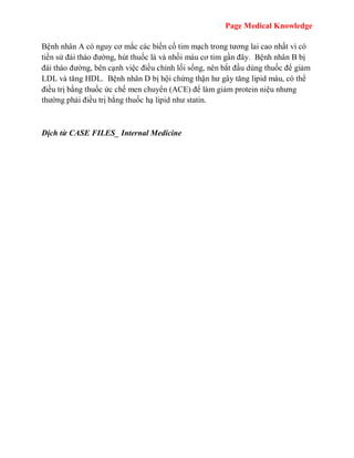 Page Medical Knowledge
Bệnh nhân A có nguy cơ mắc các biến cố tim mạch trong tương lai cao nhất vì có
tiền sử đái tháo đường, hút thuốc lá và nhồi máu cơ tim gần đây. Bệnh nhân B bị
đái tháo đường, bên cạnh việc điều chỉnh lối sống, nên bắt đầu dùng thuốc để giảm
LDL và tăng HDL. Bệnh nhân D bị hội chứng thận hư gây tăng lipid máu, có thể
điều trị bằng thuốc ức chế men chuyển (ACE) để làm giảm protein niệu nhưng
thường phải điều trị bằng thuốc hạ lipid như statin.
Dịch từ CASE FILES_ Internal Medicine
 