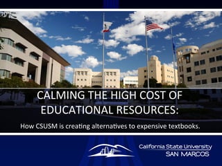 How	
  CSUSM	
  is	
  crea/ng	
  alterna/ves	
  to	
  expensive	
  textbooks.	
  	
  
CALMING	
  THE	
  HIGH	
  COST	
  OF	
  
EDUCATIONAL	
  RESOURCES:	
  	
  
 