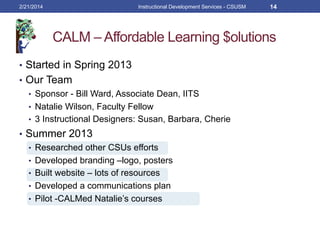 CALM – Affordable Learning $olutions
2/21/2014 Instructional Development Services - CSUSM 14
•  Started in Spring 2013
•  Our Team
•  Sponsor - Bill Ward, Associate Dean, IITS
•  Natalie Wilson, Faculty Fellow
•  3 Instructional Designers: Susan, Barbara, Cherie
•  Summer 2013
•  Researched other CSUs efforts
•  Developed branding –logo, posters
•  Built website – lots of resources
•  Developed a communications plan
•  Pilot -CALMed Natalie’s courses
 