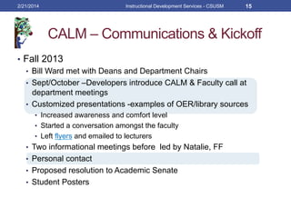 CALM – Communications & Kickoff
•  Fall 2013
•  Bill Ward met with Deans and Department Chairs
•  Sept/October –Developers introduce CALM & Faculty call at
department meetings
•  Customized presentations -examples of OER/library sources
•  Increased awareness and comfort level
•  Started a conversation amongst the faculty
•  Left flyers and emailed to lecturers
•  Two informational meetings before led by Natalie, FF
•  Personal contact
•  Proposed resolution to Academic Senate
•  Student Posters
2/21/2014 Instructional Development Services - CSUSM 15
 