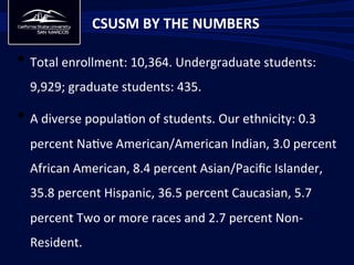 • Total	
  enrollment:	
  10,364.	
  Undergraduate	
  students:	
  
9,929;	
  graduate	
  students:	
  435.	
  
• A	
  diverse	
  popula/on	
  of	
  students.	
  Our	
  ethnicity:	
  0.3	
  
percent	
  Na/ve	
  American/American	
  Indian,	
  3.0	
  percent	
  
African	
  American,	
  8.4	
  percent	
  Asian/Paciﬁc	
  Islander,	
  
35.8	
  percent	
  Hispanic,	
  36.5	
  percent	
  Caucasian,	
  5.7	
  
percent	
  Two	
  or	
  more	
  races	
  and	
  2.7	
  percent	
  Non-­‐
Resident.	
  
CSUSM	
  BY	
  THE	
  NUMBERS	
  
 