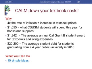 CALM down your textbook costs!
Why
•  4x the rate of inflation = increase in textbook prices
•  $1,655 = what CSUSM students will spend this year for
books and supplies.
•  $1,342 = The average annual Cal Grant B student award
for textbooks and living expenses.
•  $20,200 = The average student debt for students
graduating from a 4 year public university in 2010.
What You Can Do
•  10 simple ideas
2/21/2014 Instructional Development Services - CSUSM 20
 