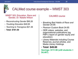 CALMed course example – WMST 303
WMST 303: Education, Race and
Gender, Dr. Natalie Wilson
•  Reconstructing Gender $90.26
•  Troubling Education $49.95
•  Teaching to Transgress $21.36
•  Total: $161.50
CALMED course
•  Breaking Bad Habits of Race and
Gender 24.95
•  Pearson Custom Book 24.65
•  OER videos, websites, and
organizational publications (eg
FMF’s report on gender equity and
education)
•  Library Materials including Course
Reserves, journal articles, and
Media Library Holdings
•  Total: $49.60
Savings: $111.90 (x40 students =
$4,467)
2/21/2014 Instructional Development Services - CSUSM 21
 