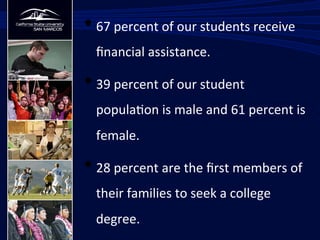 • 67	
  percent	
  of	
  our	
  students	
  receive	
  
ﬁnancial	
  assistance.	
  
• 39	
  percent	
  of	
  our	
  student	
  
popula/on	
  is	
  male	
  and	
  61	
  percent	
  is	
  
female.	
  
• 28	
  percent	
  are	
  the	
  ﬁrst	
  members	
  of	
  
their	
  families	
  to	
  seek	
  a	
  college	
  
degree.	
  
 