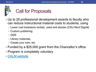 Call for Proposals
•  Up to 20 professional development awards to faculty who
can reduce instructional material costs to students, using
•  Lower cost bookstore rentals, used and ebooks (CSU Rent Digital)
•  Custom publishing
•  OER
•  Library materials,
•  Create your own, etc.
•  Funded by a $25,000 grant from the Chancellor’s office
•  Program is completely voluntary
•  CALM website
2/21/2014 Instructional Development Services - CSUSM 32
 