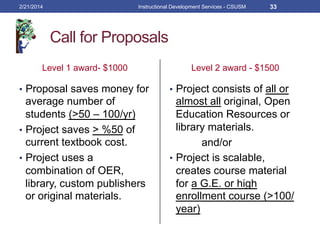 Call for Proposals
Level 1 award- $1000
•  Proposal saves money for
average number of
students (>50 – 100/yr)
•  Project saves > %50 of
current textbook cost.
•  Project uses a
combination of OER,
library, custom publishers
or original materials.
Level 2 award - $1500
•  Project consists of all or
almost all original, Open
Education Resources or
library materials.
and/or
•  Project is scalable,
creates course material
for a G.E. or high
enrollment course (>100/
year)
2/21/2014 Instructional Development Services - CSUSM 33
 